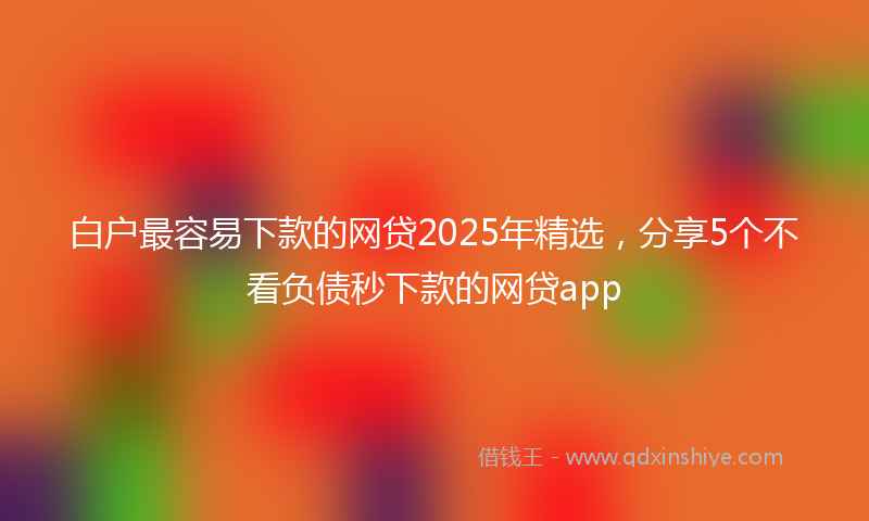 白户最容易下款的网贷2025年精选，分享5个不看负债秒下款的网贷app
