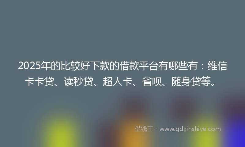 2025年的比较好下款的借款平台有哪些有：维信卡卡贷、读秒贷、超人卡、省呗、随身贷等。