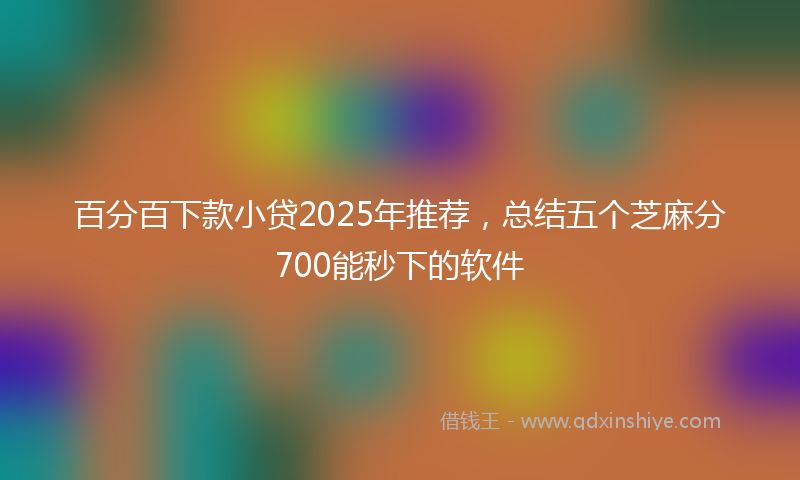 百分百下款小贷2025年推荐，总结五个芝麻分700能秒下的软件