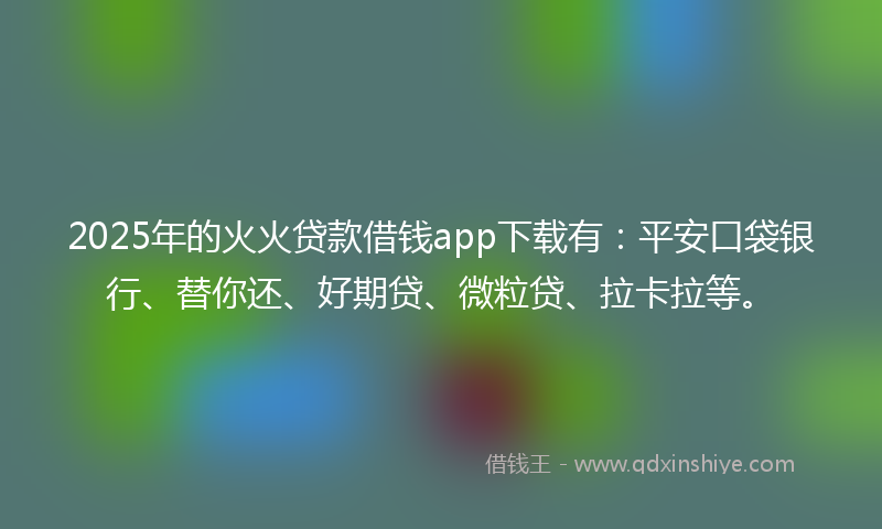 2025年的火火贷款借钱app下载有：平安口袋银行、替你还、好期贷、微粒贷、拉卡拉等。