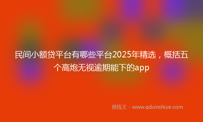 民间小额贷平台有哪些平台2025年精选，概括五个高炮无视逾期能下的app