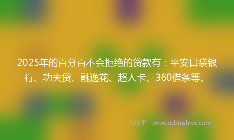 2025年的百分百不会拒绝的贷款有：平安口袋银行、功夫贷、融逸花、超人卡、360借条等。
