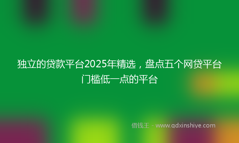 独立的贷款平台2025年精选，盘点五个网贷平台门槛低一点的平台