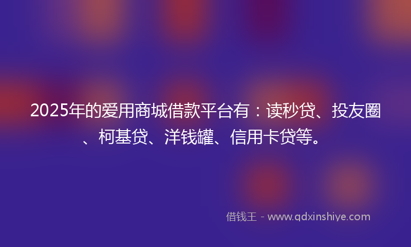 2025年的爱用商城借款平台有：读秒贷、投友圈、柯基贷、洋钱罐、信用卡贷等。