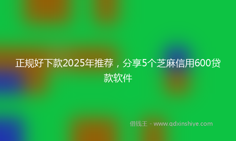 正规好下款2025年推荐，分享5个芝麻信用600贷款软件