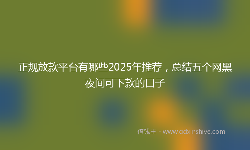 正规放款平台有哪些2025年推荐，总结五个网黑夜间可下款的口子