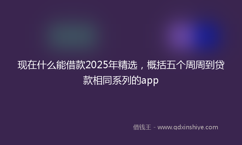 现在什么能借款2025年精选，概括五个周周到贷款相同系列的app