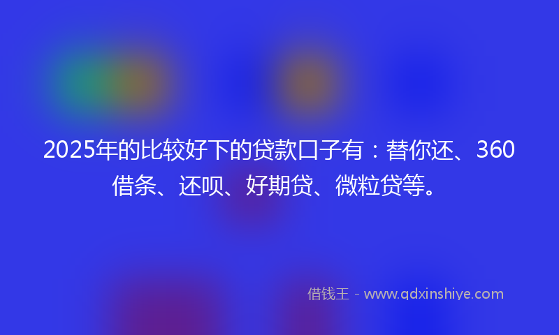 2025年的比较好下的贷款口子有：替你还、360借条、还呗、好期贷、微粒贷等。