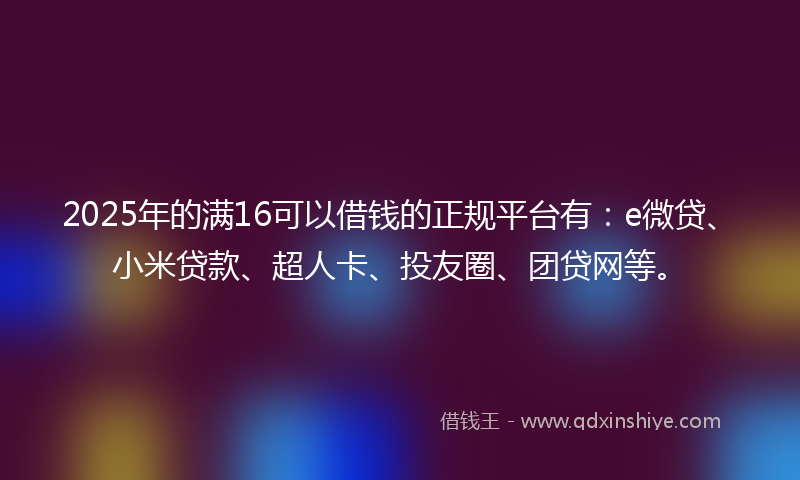 2025年的满16可以借钱的正规平台有:e微贷、小米贷款、超人卡、投友圈、团贷网等。