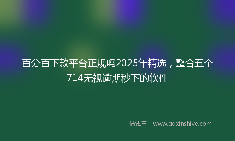 百分百下款平台正规吗2025年精选，整合五个714无视逾期秒下的软件
