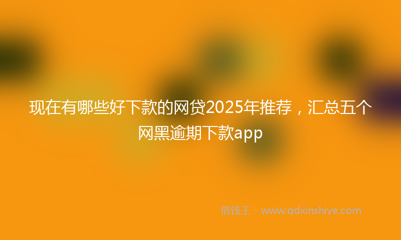 现在有哪些好下款的网贷2025年推荐，汇总五个网黑逾期下款app