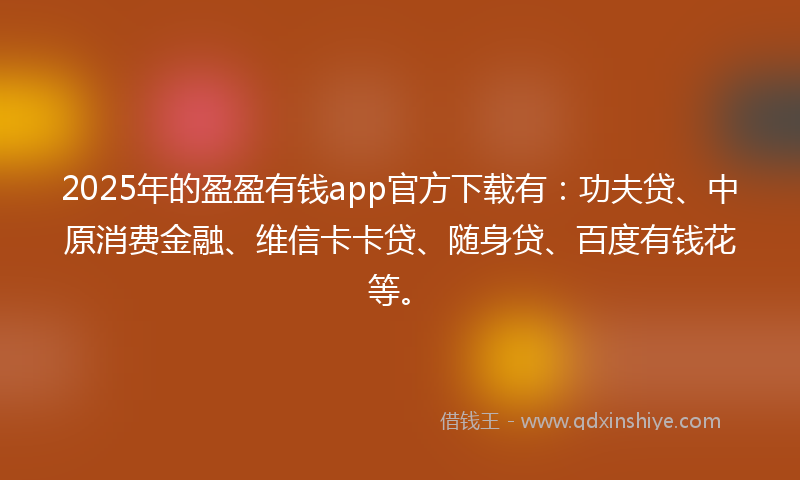 2025年的盈盈有钱app官方下载有：功夫贷、中原消费金融、维信卡卡贷、随身贷、百度有钱花等。