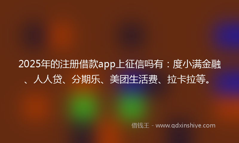 2025年的注册借款app上征信吗有：度小满金融、人人贷、分期乐、美团生活费、拉卡拉等。