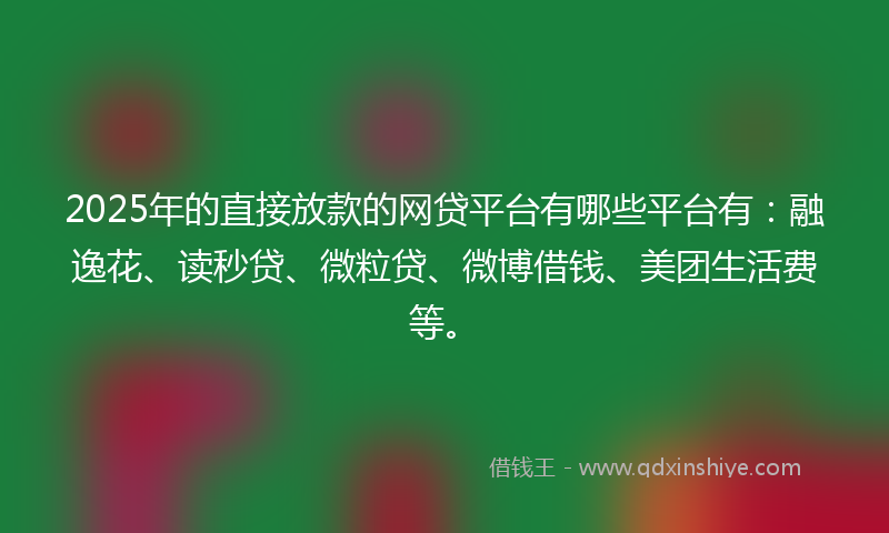 2025年的直接放款的网贷平台有哪些平台有：融逸花、读秒贷、微粒贷、微博借钱、美团生活费等。