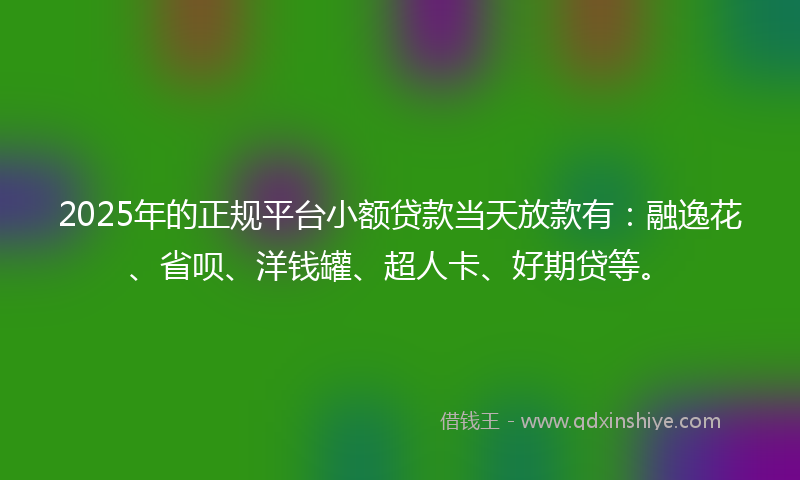 2025年的正规平台小额贷款当天放款有：融逸花、省呗、洋钱罐、超人卡、好期贷等。
