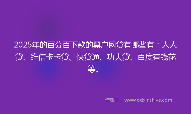 2025年的百分百下款的黑户网贷有哪些有：人人贷、维信卡卡贷、快贷通、功夫贷、百度有钱花等。