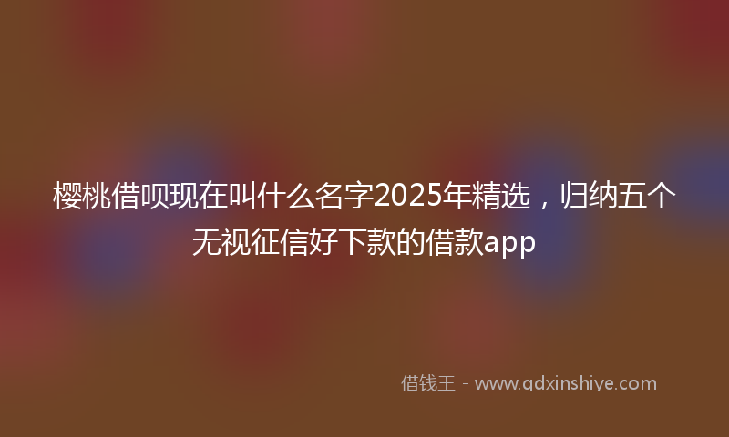 樱桃借呗现在叫什么名字2025年精选，归纳五个无视征信好下款的借款app