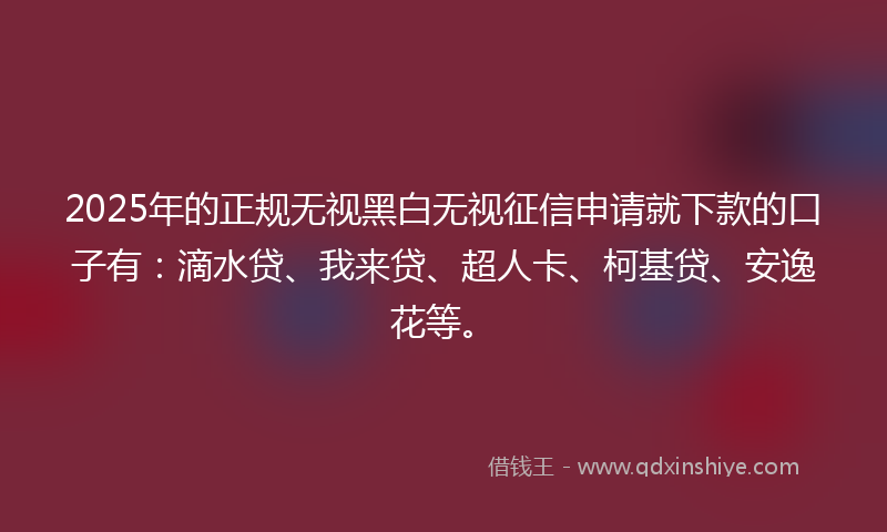 2025年的正规无视黑白无视征信申请就下款的口子有：滴水贷、我来贷、超人卡、柯基贷、安逸花等。