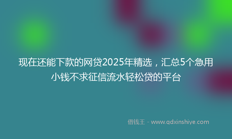 现在还能下款的网贷2025年精选，汇总5个急用小钱不求征信流水轻松贷的平台