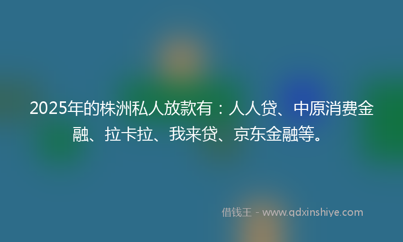 2025年的株洲私人放款有：人人贷、中原消费金融、拉卡拉、我来贷、京东金融等。