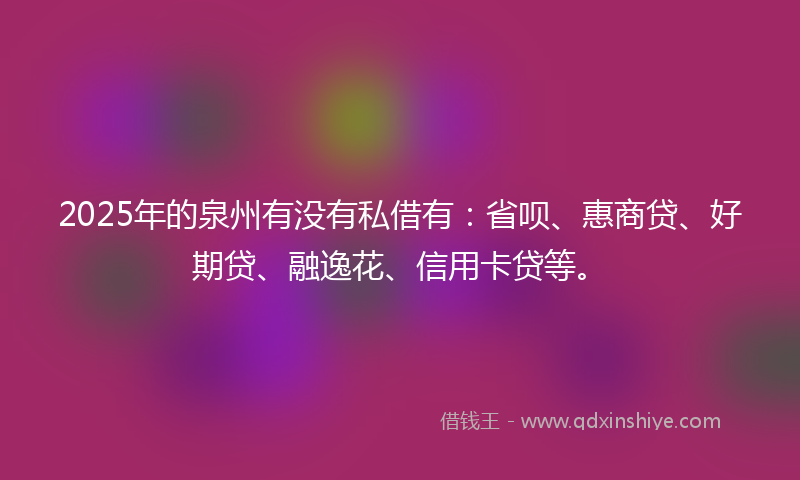 2025年的泉州有没有私借有：省呗、惠商贷、好期贷、融逸花、信用卡贷等。
