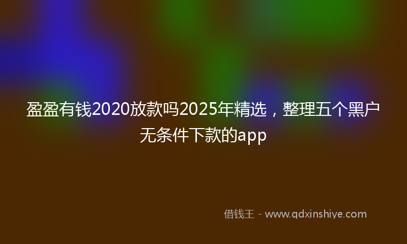 盈盈有钱2020放款吗2025年精选，整理五个黑户无条件下款的app