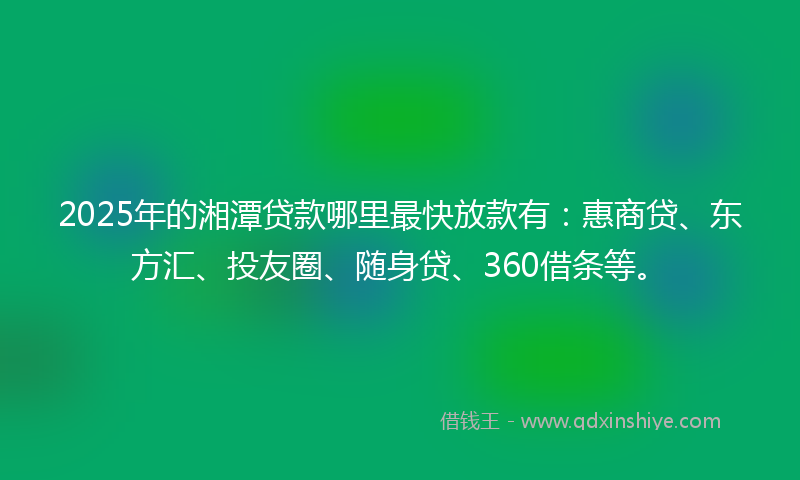 2025年的湘潭贷款哪里最快放款有：惠商贷、东方汇、投友圈、随身贷、360借条等。