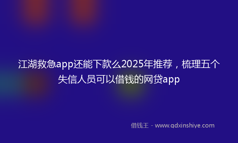 江湖救急app还能下款么2025年推荐，梳理五个失信人员可以借钱的网贷app