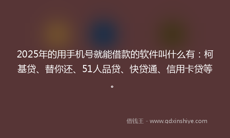2025年的用手机号就能借款的软件叫什么有：柯基贷、替你还、51人品贷、快贷通、信用卡贷等。