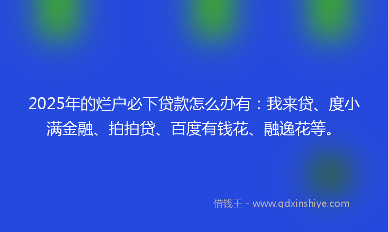 2025年的烂户必下贷款怎么办有：我来贷、度小满金融、拍拍贷、百度有钱花、融逸花等。