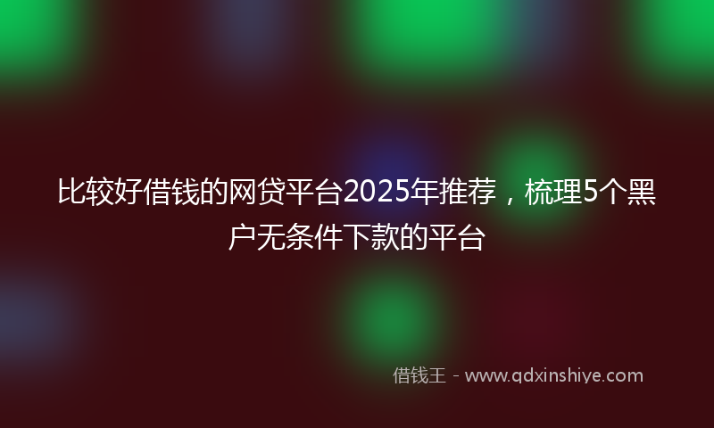 比较好借钱的网贷平台2025年推荐，梳理5个黑户无条件下款的平台