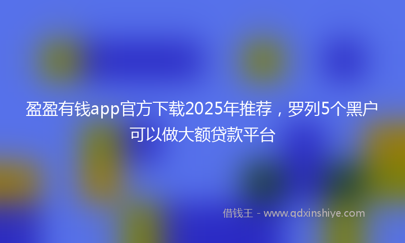 盈盈有钱app官方下载2025年推荐，罗列5个黑户可以做大额贷款平台