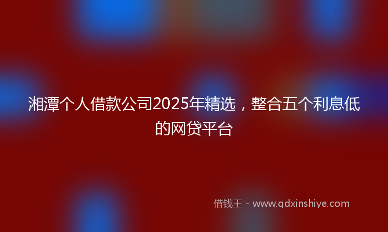 湘潭个人借款公司2025年精选，整合五个利息低的网贷平台