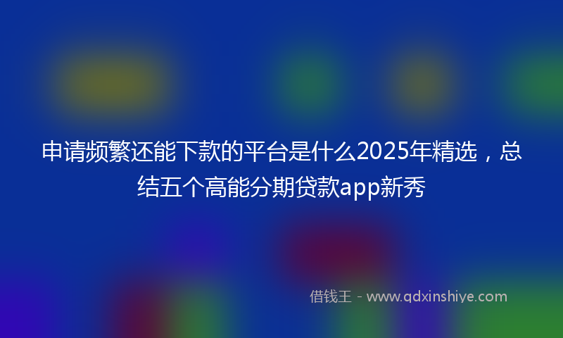 申请频繁还能下款的平台是什么2025年精选，总结五个高能分期贷款app新秀