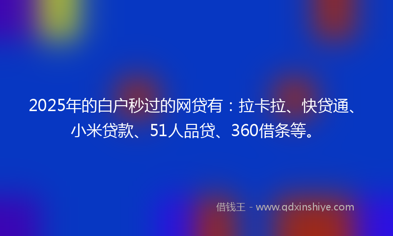 2025年的白户秒过的网贷有：拉卡拉、快贷通、小米贷款、51人品贷、360借条等。