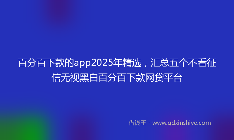 百分百下款的app2025年精选,汇总五个不看征信无视黑白百分百下款网贷平台