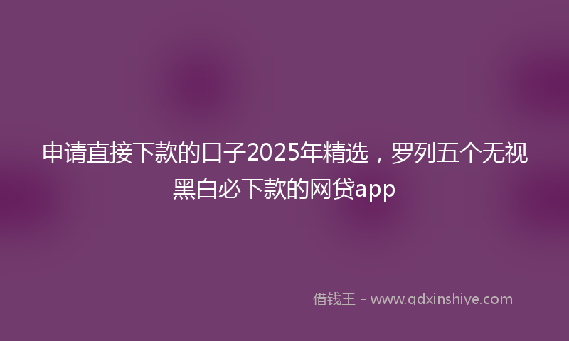 申请直接下款的口子2025年精选，罗列五个无视黑白必下款的网贷app