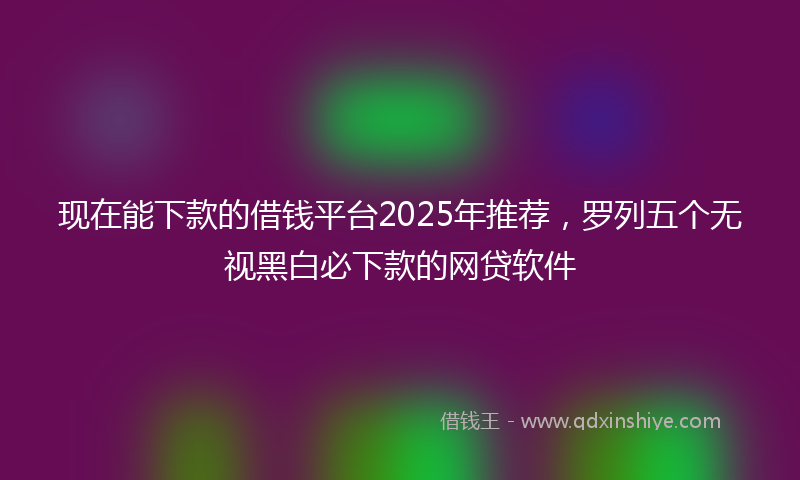 现在能下款的借钱平台2025年推荐，罗列五个无视黑白必下款的网贷软件