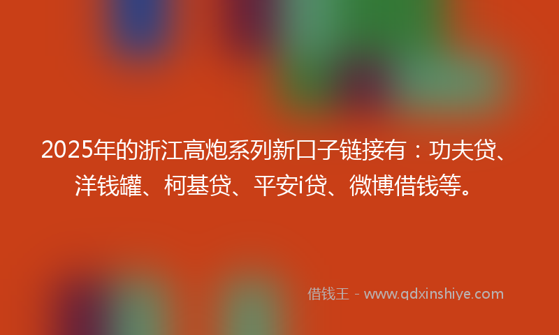 2025年的浙江高炮系列新口子链接有：功夫贷、洋钱罐、柯基贷、平安i贷、微博借钱等。