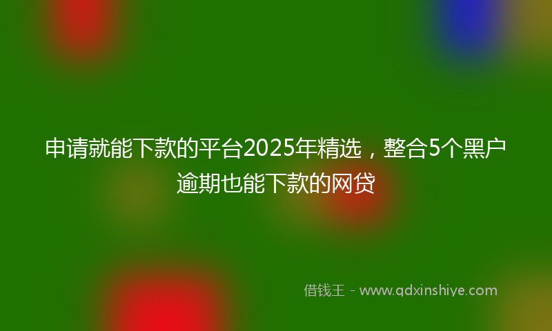 申请就能下款的平台2025年精选，整合5个黑户逾期也能下款的网贷