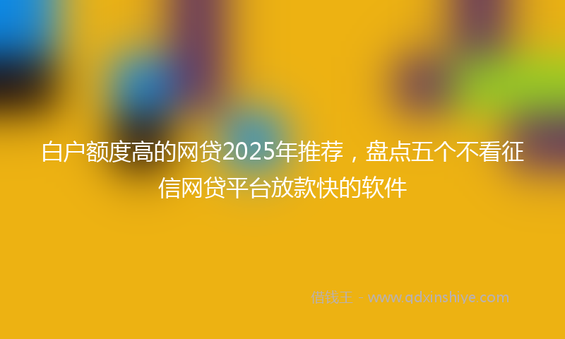 白户额度高的网贷2025年推荐，盘点五个不看征信网贷平台放款快的软件