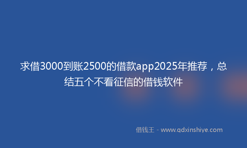 求借3000到账2500的借款app2025年推荐，总结五个不看征信的借钱软件