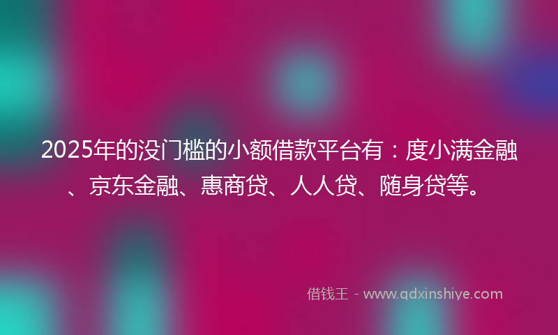 2025年的没门槛的小额借款平台有：度小满金融、京东金融、惠商贷、人人贷、随身贷等。
