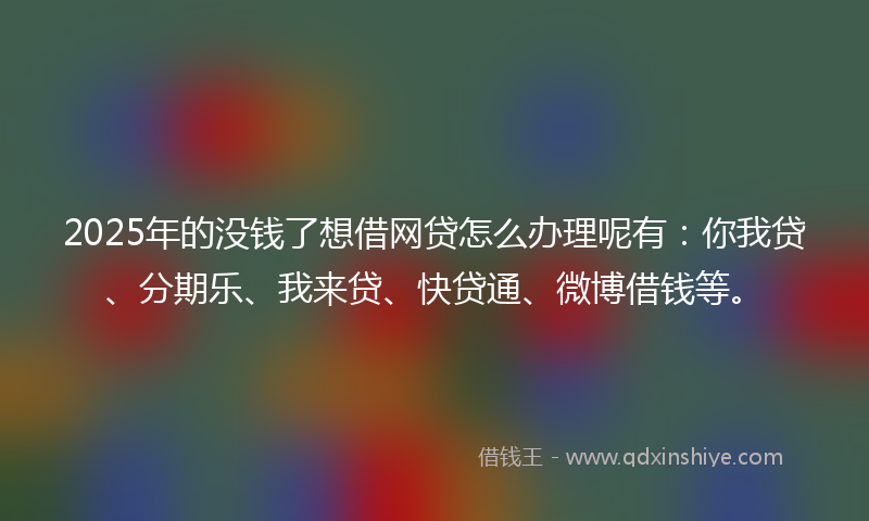 2025年的没钱了想借网贷怎么办理呢有：你我贷、分期乐、我来贷、快贷通、微博借钱等。