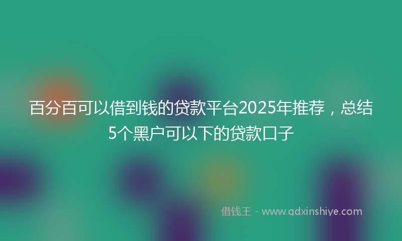 百分百可以借到钱的贷款平台2025年推荐，总结5个黑户可以下的贷款口子