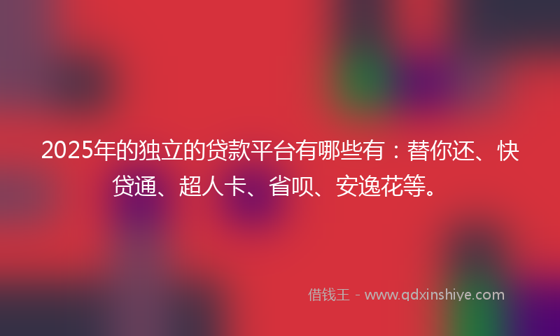 2025年的独立的贷款平台有哪些有：替你还、快贷通、超人卡、省呗、安逸花等。