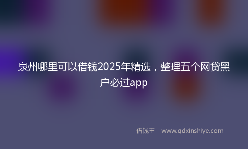 泉州哪里可以借钱2025年精选，整理五个网贷黑户必过app