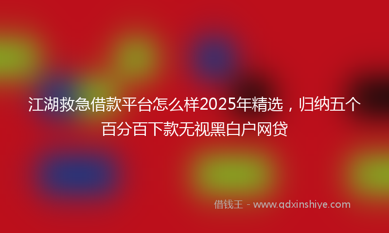 江湖救急借款平台怎么样2025年精选，归纳五个百分百下款无视黑白户网贷