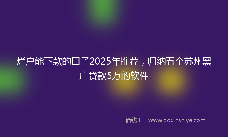 烂户能下款的口子2025年推荐，归纳五个苏州黑户贷款5万的软件