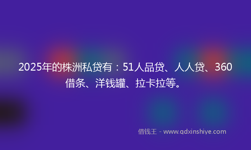 2025年的株洲私贷有：51人品贷、人人贷、360借条、洋钱罐、拉卡拉等。